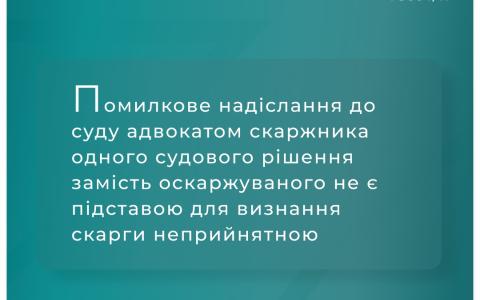Помилкове надіслання до суду адвокатом скаржника одного рішення замість оскаржуваного не є підставою для визнання скарги неприйнятною